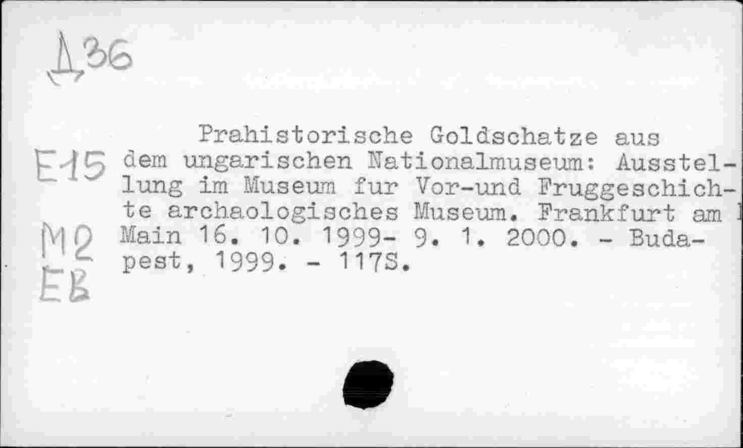 ﻿
Eđ5
N2
ES
Prähistorische Goldschätze aus dem ungarischen Nationalmuseum: Ausstellung im Museum fur Vor-und Fruggeschich-te archäologisches Museum. Frankfurt am : Main 16. 10. 1999- 9. 1. 2000. - Budapest, 1999. - 117S.